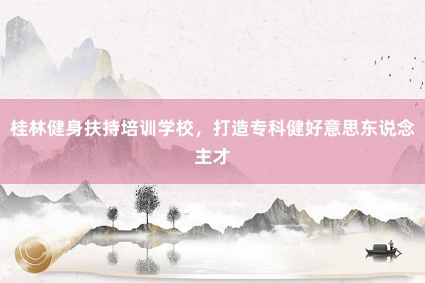 桂林健身扶持培训学校,打造专科健好意思东说念主才